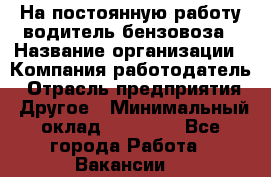 На постоянную работу водитель бензовоза › Название организации ­ Компания-работодатель › Отрасль предприятия ­ Другое › Минимальный оклад ­ 40 000 - Все города Работа » Вакансии   